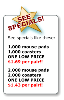 SEE   SPECIALS!   SEE   SPECIALS!   See specials like these:  1,000 mouse pads 1,000 coasters ONE LOW PRICE $1.69 per pair!!  2,000 mouse pads 2,000 coasters ONE LOW PRICE $1.43 per pair!! SEE   SPECIALS!   SEE   SPECIALS!