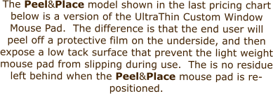 The Peel&Place model shown in the last pricing chart below is a version of the UltraThin Custom Window Mouse Pad.  The difference is that the end user will peel off a protective film on the underside, and then expose a low tack surface that prevent the light weight mouse pad from slipping during use.  The is no residue left behind when the Peel&Place mouse pad is re-positioned.