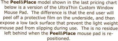 The Peel&Place model shown in the last pricing chart below is a version of the UltraThin Custom Window Mouse Pad.  The difference is that the end user will peel off a protective film on the underside, and then expose a low tack surface that prevent the light weight mouse pad from slipping during use.  The is no residue left behind when the Peel&Place mouse pad is re-positioned.